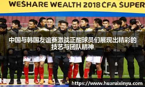 中国与韩国友谊赛激战正酣球员们展现出精彩的技艺与团队精神